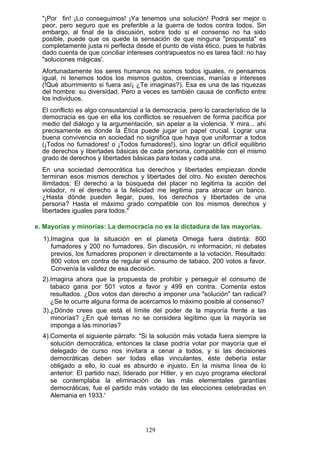 "¡Por fin! ¡Lo conseguimos! ¡Ya tenemos una solución! Podrá ser mejor o
peor, pero seguro que es preferible a la guerra de todos contra todos. Sin
embargo, al final de la discusión, sobre todo si el consenso no ha sido
posible, puede que os quede la sensación de que ninguna "propuesta" es
completamente justa ni perfecta desde el punto de vista ético, pues te habrás
dado cuenta de que conciliar intereses contrapuestos no es tarea fácil: no hay
"soluciones mágicas'.
Afortunadamente los seres humanos no somos todos iguales, ni pensamos
igual, ni tenemos todos los mismos gustos, creencias, manías e intereses
(!Qué aburrimiento si fuera así¡ ¿Te imaginas?). Esa es una de las riquezas
del hombre: su diversidad. Pero a veces es también causa de conflicto entre
los individuos.
El conflicto es algo consustancial a la democracia, pero lo característico de la
democracia es que en ella los conflictos se resuelven de forma pacífica por
medio del diálogo y la argumentación, sin apelar a la violencia. Y mira... ahí
precisamente es donde la Ética puede jugar un papel crucial. Lograr una
buena convivencia en sociedad no significa que haya que uniformar a todos
(¡Todos no fumadores! o ¡Todos fumadores!), sino lograr un difícil equilibrio
de derechos y libertades básicas de cada persona, compatible con el mismo
grado de derechos y libertades básicas para todas y cada una.
En una sociedad democrática tus derechos y libertades empiezan donde
terminan esos mismos derechos y libertades del otro. No existen derechos
ilimitados: El derecho a la búsqueda del placer no legitima la acción del
violador, ni el derecho a la felicidad me legitima para atracar un banco.
¿Hasta dónde pueden llegar, pues, los derechos y libertades de una
persona? Hasta el máximo grado compatible con los mismos derechos y
libertades iguales para todos."
e. Mayorías y minorías: La democracia no es la dictadura de las mayorías.
1).Imagina que la situación en el planeta Omega fuera distinta: 800
fumadores y 200 no fumadores. Sin discusión, ni información, ni debates
previos, los fumadores proponen ir directamente a la votación. Resultado:
800 votos en contra de regular el consumo de tabaco, 200 votos a favor.
Convenía la validez de esa decisión.
2).Imagina ahora que la propuesta de prohibir y perseguir el consumo de
tabaco gana por 501 votos a favor y 499 en contra. Comenta estos
resultados. ¿Dos votos dan derecho a imponer una "solución" tan radical?
¿Se te ocurre alguna forma de acercamos lo máximo posible al consenso?
3).¿Dónde crees que está el límite del poder de la mayoría frente a las
minorías? ¿En qué temas no se considera legítimo que la mayoría se
imponga a las minorías?
4).Comenta el siguiente párrafo: "Si la solución más votada fuera siempre la
solución democrática, entonces la clase podría votar por mayoría que el
delegado de curso nos invitara a cenar a todos, y si las decisiones
democráticas deben ser todas ellas vinculantes, éste debería estar
obligado a ello, lo cual es absurdo e injusto. En la misma línea de lo
anterior: El partido nazi, liderado por Hitler, y en cuyo programa electoral
se contemplaba la eliminación de las más elementales garantías
democráticas, fue el partido más votado de las elecciones celebradas en
Alemania en 1933.'
129
 
