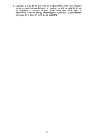 5).La justicia y la ley de las mayorías: En el apartado B) vimos ya que lo justo
no siempre coincide con lo bueno o ventajoso para la mayoría. La ley de
las mayorías no siempre es justa ¿Qué crees que define mejor la
democracia: la justicia o la ley de las mayorías? ¿Por qué? (Podéis montar
un debate en la clase en torno a esta cuestión).
130
 