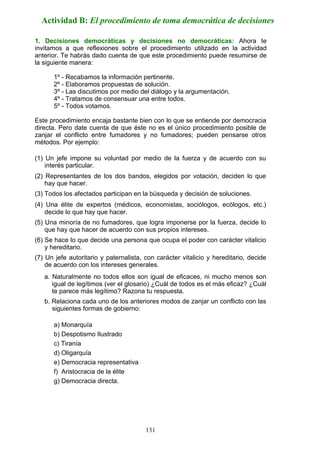 1. Decisiones democráticas y decisiones no democráticas: Ahora te
invitamos a que reflexiones sobre el procedimiento utilizado en la actividad
anterior. Te habrás dado cuenta de que este procedimiento puede resumirse de
la siguiente manera:
1º - Recabamos la información pertinente.
2º - Elaboramos propuestas de solución.
3º - Las discutimos por medio del diálogo y la argumentación.
4º - Tratamos de consensuar una entre todos.
5º - Todos votamos.
Este procedimiento encaja bastante bien con lo que se entiende por democracia
directa. Pero date cuenta de que éste no es el único procedimiento posible de
zanjar el conflicto entre fumadores y no fumadores; pueden pensarse otros
métodos. Por ejemplo:
(1) Un jefe impone su voluntad por medio de la fuerza y de acuerdo con su
interés particular.
(2) Representantes de los dos bandos, elegidos por votación, deciden lo que
hay que hacer.
(3) Todos los afectados participan en la búsqueda y decisión de soluciones.
(4) Una élite de expertos (médicos, economistas, sociólogos, ecólogos, etc.)
decide lo que hay que hacer.
(5) Una minoría de no fumadores, que logra imponerse por la fuerza, decide lo
que hay que hacer de acuerdo con sus propios intereses.
(6) Se hace lo que decide una persona que ocupa el poder con carácter vitalicio
y hereditario.
(7) Un jefe autoritario y paternalista, con carácter vitalicio y hereditario, decide
de acuerdo con los intereses generales.
a. Naturalmente no todos ellos son igual de eficaces, ni mucho menos son
igual de legítimos (ver el glosario) ¿Cuál de todos es el más eficaz? ¿Cuál
te parece más legítimo? Razona tu respuesta.
b. Relaciona cada uno de los anteriores modos de zanjar un conflicto con las
siguientes formas de gobierno:
a) Monarquía
b) Despotismo Ilustrado
c) Tiranía
d) Oligarquía
e) Democracia representativa
f) Aristocracia de la élite
g) Democracia directa.
Actividad B: El procedimiento de toma democrática de decisiones
131
 