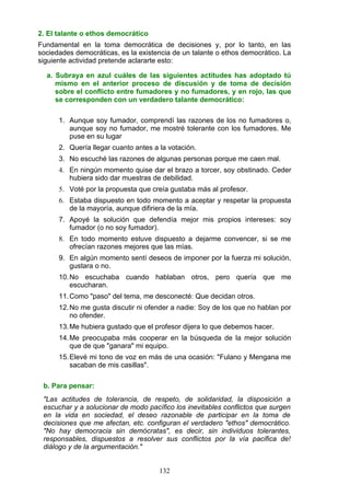 2. El talante o ethos democrático
Fundamental en la toma democrática de decisiones y, por lo tanto, en las
sociedades democráticas, es la existencia de un talante o ethos democrático. La
siguiente actividad pretende aclararte esto:
a. Subraya en azul cuáles de las siguientes actitudes has adoptado tú
mismo en el anterior proceso de discusión y de toma de decisión
sobre el conflicto entre fumadores y no fumadores, y en rojo, las que
se corresponden con un verdadero talante democrático:
1. Aunque soy fumador, comprendí las razones de los no fumadores o,
aunque soy no fumador, me mostré tolerante con los fumadores. Me
puse en su lugar
2. Quería llegar cuanto antes a la votación.
3. No escuché las razones de algunas personas porque me caen mal.
4. En ningún momento quise dar el brazo a torcer, soy obstinado. Ceder
hubiera sido dar muestras de debilidad.
5. Voté por la propuesta que creía gustaba más al profesor.
6. Estaba dispuesto en todo momento a aceptar y respetar la propuesta
de la mayoría, aunque difiriera de la mía.
7. Apoyé la solución que defendía mejor mis propios intereses: soy
fumador (o no soy fumador).
8. En todo momento estuve dispuesto a dejarme convencer, si se me
ofrecían razones mejores que las mías.
9. En algún momento sentí deseos de imponer por la fuerza mi solución,
gustara o no.
10.No escuchaba cuando hablaban otros, pero quería que me
escucharan.
11.Como "paso" del tema, me desconecté: Que decidan otros.
12.No me gusta discutir ni ofender a nadie: Soy de los que no hablan por
no ofender.
13.Me hubiera gustado que el profesor dijera lo que debemos hacer.
14.Me preocupaba más cooperar en la búsqueda de la mejor solución
que de que "ganara" mi equipo.
15.Elevé mi tono de voz en más de una ocasión: "Fulano y Mengana me
sacaban de mis casillas".
b. Para pensar:
"Las actitudes de tolerancia, de respeto, de solidaridad, la disposición a
escuchar y a solucionar de modo pacífico los inevitables conflictos que surgen
en la vida en sociedad, el deseo razonable de participar en la toma de
decisiones que me afectan, etc. configuran el verdadero "ethos" democrático.
"No hay democracia sin demócratas", es decir, sin individuos tolerantes,
responsables, dispuestos a resolver sus conflictos por la vía pacifica de!
diálogo y de la argumentación."
132
 