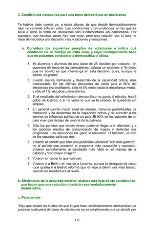 3. Condiciones necesarias para una toma democrática de decisiones
Te habrás dado cuenta ya, a estas alturas, de que decidir democráticamente
algo no consiste sólo en votar. Las condiciones y circunstancias en las que se
lleva a cabo la toma de decisiones son fundamentales en democracia. Por
supuesto que muchas veces hay que votar, pero una votación por sí sola no
hace democrática una decisión: Hay votaciones y votaciones.
a. Considera los siguientes ejemplos de votaciones e indica qué
condición no se cumple en cada caso, y cuyo incumplimiento hace
que no podamos considerarla democrática o válida:
1. 10 alumnos y alumnas de una clase de 25 deciden por votación, en
ausencia del resto de los compañeros, aplazar un examen; o "lo único
que no admito es que intervenga en esta decisión, pues, aunque le
afecte, es gitana".
2. Cuanto menos formación y desarrollo de la capacidad crítica, más
manipulable. En las últimas elecciones de cierto país el 80% del
electorado era analfabeto, sólo el 5% tenía hasta la enseñanza media,
y sólo el 1%, estudios universitarios.
3. Si el resultado del referéndum democrático no gusta al ejército, habrá
golpe de Estado; o si no votas lo que yo te ordeno, te quedarás sin
empleo.
4. En general cuanto mayor nivel de miseria, menores posibilidades de
formación y de desarrollo de la capacidad crítica y de acceder a los
centros de influencia política de un país. El 90% de los votantes de un
país viven por debajo del umbral de la pobreza.
5. Sólo los partidos que tenían dinero pudieron llegar a la televisión y a
los grandes medios de comunicación de masas y defender sus
programas. Las elecciones las ganó la televisión. O también, el voto
de los casados valía por dos.
6. Votaron al partido que hizo una publicidad electoral "con más gancho",
no al partido que presentó el programa más razonable y razonado.
Votaron sencillamente al candidato más hábil en el manejo de la
palabra y "con mejor imagen".
7. Votaron sin saber lo que votaban.
8. Votaron ir a Berlín, en vez de a Londres, porque la delegada de curso
(que quería ir a Berlín) informó que e! viaje a Berlín era más barato,
cuando en realidad era al revés.
b. Sirviéndote de la actividad anterior, elabora una lista de las condiciones
que hacen que una votación o decisión sea verdaderamente
democrática.
c. Para pensar:
"Hay que insistir en la idea de que lo que hace verdaderamente democrático un
proceso cualquiera de toma de decisiones no es simplemente que se decida por
133
 
