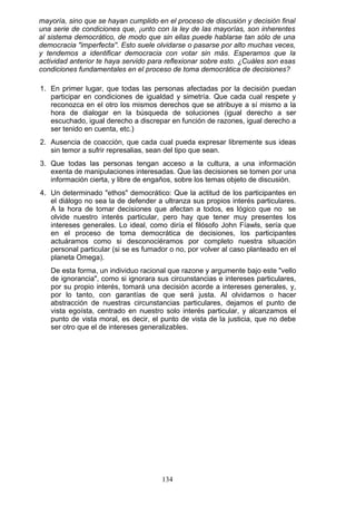 mayoría, sino que se hayan cumplido en el proceso de discusión y decisión final
una serie de condiciones que, ¡unto con la ley de las mayorías, son inherentes
al sistema democrático, de modo que sin ellas puede hablarse tan sólo de una
democracia "imperfecta''. Esto suele olvidarse o pasarse por alto muchas veces,
y tendemos a identificar democracia con votar sin más. Esperamos que la
actividad anterior te haya servido para reflexionar sobre esto. ¿Cuáles son esas
condiciones fundamentales en el proceso de toma democrática de decisiones?
1. En primer lugar, que todas las personas afectadas por la decisión puedan
participar en condiciones de igualdad y simetría. Que cada cual respete y
reconozca en el otro los mismos derechos que se atribuye a sí mismo a la
hora de dialogar en la búsqueda de soluciones (igual derecho a ser
escuchado, igual derecho a discrepar en función de razones, igual derecho a
ser tenido en cuenta, etc.)
2. Ausencia de coacción, que cada cual pueda expresar libremente sus ideas
sin temor a sufrir represalias, sean del tipo que sean.
3. Que todas las personas tengan acceso a la cultura, a una información
exenta de manipulaciones interesadas. Que las decisiones se tomen por una
información cierta, y libre de engaños, sobre los temas objeto de discusión.
4. Un determinado "ethos" democrático: Que la actitud de los participantes en
el diálogo no sea la de defender a ultranza sus propios interés particulares.
A la hora de tomar decisiones que afectan a todos, es lógico que no se
olvide nuestro interés particular, pero hay que tener muy presentes los
intereses generales. Lo ideal, como diría el filósofo John Fíawls, sería que
en el proceso de toma democrática de decisiones, los participantes
actuáramos como si desconociéramos por completo nuestra situación
personal particular (si se es fumador o no, por volver al caso planteado en el
planeta Omega).
De esta forma, un individuo racional que razone y argumente bajo este "vello
de ignorancia", como si ignorara sus circunstancias e intereses particulares,
por su propio interés, tomará una decisión acorde a intereses generales, y,
por lo tanto, con garantías de que será justa. Al olvidarnos o hacer
abstracción de nuestras circunstancias particulares, dejamos el punto de
vista egoísta, centrado en nuestro solo interés particular, y alcanzamos el
punto de vista moral, es decir, el punto de vista de la justicia, que no debe
ser otro que el de intereses generalizables.
134
 