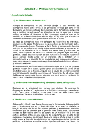 1. Lee el siguiente texto:
1) La idea moderna de democracia.
Aunque la democracia es una creación griega, la idea moderna de
democracia nació como crítica a los privilegios feudales por parte de la
burguesía. La definición clásica de democracia es la de "gobierno del pueblo
por el pueblo y para el pueblo", en el sentido de que no basta que el poder
político se oriente al bienestar de los ciudadanos (condición que se da
también en el Despotismo Ilustrado de! siglo XVIII), sino que además los
ciudadanos deben de participar en forma activa en el poder.
La idea de democracia nace del concepto de “autonomía del individuo”,
acuñado en la Época Moderna por los pensadores de la Ilustración del s.
XVIII, en especial, Locke, Rousseau y Kant. Según el pensamiento de estos
autores, los seres humanos, en tanto que seres racionales y también en su
condición de ciudadanos de un Estado, son seres libres y autónomos, es
decir, seres capaces de darse a sí mismos sus propias leyes morales y
políticas. Desde esta concepción del ser humano ya no resulta legítimo el
poder ejercido desde arriba por un monarca, jefe o dictador, sin el
consentimiento y el acuerdo de los ciudadanos que componen un Estado,
pues es el pueblo, formado por el conjunto de todos los ciudadanos, el único
y absoluto soberano.
En consecuencia, el Estado democrático sería aquél en el que los poderes
políticos residen en el pueblo, que lo ejerce, bien directamente (como en las
ciudades-Estado de la Grecia Antigua), bien a través de sus representantes
democráticamente elegidos, que forman el Parlamento. En el primer caso
hablamos de democracia directa, mientras que en el segundo hablamos de
democracia indirecta o representativa.
2) Democracia como mecanismo y democracia como participación.
Destacan en la actualidad dos formas muy distintas de entender la
democracia, a saber: a) La democracia entendida como un puro mecanismo,
y b) Democracia entendida como una forma de vida (democracia
participativa). Vamos a explicarlas a continuación.
a) Democracia como mecanismo
(Schumpeter): Según esta forma de entender la democracia, ésta consistiría
pura y simplemente en un gobierno de élites, a las que los ciudadanos
otorgan el poder de decidir en asuntos políticos y económicos, mediante
votaciones que se celebran por lo general cada cuatro años. Schumpeter
concibe la democracia como si se tratara de un mercado en el que los
partidos políticos entran en una especie de competencia por el voto de los
ciudadanos (campañas electorales): Cada uno hace su oferta, el que lo vende
mejor gana, y después los ciudadanos se desentienden de las decisiones
políticas, dedicándose a su vida familiar y profesional hasta que, dentro de
Actividad C: Democracia y participación
135
 