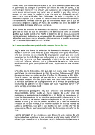 cuatro años, son convocados de nuevo a las urnas ofreciéndoseles entonces
la posibilidad de castigar al gobierno por medio del voto en contra, o de
premiarlo por medio del voto a favor. Los ciudadanos se comportan entonces
como puros consumidores que optan por un partido o por otro, como si
optaran por una marca de productos o por otra, ante las ofertas del mercado
(democracia mercantilizada). Los defensores de esta concepción de la
democracia opinan que la masa no siempre tiene de hecho una opinión lo
suficientemente formada sobre lo que es conveniente hacer, por lo que es
preciso que el poder se ponga en manos de expertos o de elites del saber en
una sociedad de masas, altamente compleja.
Esta forma de entender la democracia ha recibido numerosas críticas. La
principal de ellas es que no considera a la democracia como un sistema
político que pueda contribuir de hecho al desarrollo de los ciudadanos como
seres racionales autónomos y con capacidad de autodeterminación. Son las
élites las que deben ejercer el poder. Además reduce al pueblo a un papel
de pura masa anónima en minoría de edad.
b) La democracia como participación o como forma de vida
Según esta otra forma de entender, la democracia deseable y legítima
desde el punto de vista moral no puede reducirse a ese puro mecanismo,
sino que consiste en un modelo de organización social que cree en la
capacidad de los individuos para gobernarse a sí mismos y les reconoce
todos los derechos que lleva aparejado el ejercicio de esa autonomía
individual; defiende, además, que el gobierno de la sociedad debe ser el
resultado de la igual participación de todos, expresada en una voluntad
común.
Entendida así, la democracia, más que algo rea! es una larga marcha en la
que tal vez no estamos siquiera a mitad de camino. Esta concepción de la
democracia tiene sus raíces en los filósofos J.J. Rousseau y J.S. Miller.
Para Rousseau, por ejemplo, el ejercicio de la participación democrática
-que desde luego va más allá que el mero voto cada cuatro años-, permite
al individuo convertirse en su propio dueño, en la medida en que las leyes
resultantes del gobierno de la sociedad son leyes requeridas por él y, en
cierto sentido, emanadas de él.
Por democracia participativa hay que entender una democracia más
descentralizada, donde exista un mayor reparto de poder entre los
ciudadanos y asociaciones de ciudadanos, y en donde los ciudadanos, en
lugar de desentenderse de los asuntos públicos dejándolos en manos de
élites de expertos, se sientan realmente implicados en los problemas que
afectan a todos y en sus soluciones, así como en la tarea de mejorar la
sociedad en la que vivimos, y de intentar realizar en ella los valores de
justicia y solidaridad. Esto por sí solo basta para dar sentido a la vida de
una persona. De ahí que hablemos también de democracia como forma de
vida.
¿Cómo participar en las decisiones que dirigen la vida pública de una
forma más eficaz y real que la que se reduce a votar cada cuatro años? En
primer lugar, reivindicando el derecho a hacerlo, influyendo efectivamente a
136
 