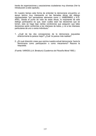 través de organizaciones y asociaciones ciudadanas muy diversas (Ver la
Introducción a este capítulo).
En nuestro tiempo esta forma de entender la democracia encuentra un
apoyo teórico muy interesante en las llamadas éticas del diálogo
representadas "por pensadores alemanes como J. HABERMAS y K.O.
APEL. Desde el punto de vista de estas éticas, lo importante de este
diálogo participativo es que, sean cuales sean las decisiones que se
tomen, esto se haga bajo ciertas condiciones que aseguren que tales
decisiones serán conformes a los intereses de todos, y no a los intereses
particulares de uno o varios individuos."
1. ¿Cuál de las dos concepciones de la democracia expuestas
anteriormente te parece mejor? ¿Cuál te parece más realista?
2. ¿En qué dirección crees que camina nuestra actual democracia: hacia la
democracia como participación o como mecanismo? Razona la
respuesta.
(Fuente: VARIOS (J.A. Binaburo) Cuadernos de Filosofía Moral 1993.)
137
 