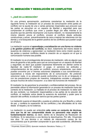 IV. MEDIACIÓN Y RESOLUCIÓN DE CONFLICTOS
1. ¿QUÉ ES LA MEDIACIÓN?
En una primera aproximación, podríamos caracterizar la mediación de la
siguiente forma: la mediación es un proceso de comunicación entre partes en
conflicto con la ayuda de una o varias personas imparciales que procuran que
las partes se escuchen en un espacio de libertad y seguridad para que
comprendan el conflicto que viven y puedan llegar por ellas mismas a un
acuerdo que les permita recomponer una buena relación, no necesariamente la
misma relación previa al conflicto, encarar el conflicto desde actitudes
constructivas y actuar preventivamente de cara a mejorar las relaciones con los
demás y a la búsqueda de la gestión positiva de los conflictos que puedan surgir
en el futuro.
La mediación supone el aprendizaje y socialización en una forma no violenta
y de gestión positiva del conflicto, es decir, tratamiento del mismo desde la
ausencia de violencia y agresividad. La mediación tiene como misión ayudar a
las partes a resolver conflictos desde la creación de un espacio en el que la
comunicación humana sea posible.
El mediador no es el protagonista del proceso de mediación, sólo es alguien que
sirve de garantía a las partes para que se comuniquen en un espacio de libertad
y seguridad, es decir que puedan expresarse libremente sin atentar contra la
dignidad de nadie.”El mediador ni juzga, ni sanciona las actitudes y
comportamientos de las partes en conflicto; procura simplemente, que éstas
puedan encontrar por sí mismas soluciones adaptadas a sus conveniencias y
expectativas a través del mejoramiento de la comunicación. No pretende
solucionar nada, ni su actuación puede confundirse con la de un terapeuta ni
con las prestaciones propias de maestros, trabajadores sociales o abogados,
aunque muchos de estos incorporen a su labor las funciones de mediación”.8
El mediador ha de garantizar la privacidad y confidencialidad del proceso. No es
permisible utilizar la información generada en un proceso de mediación fuera del
contexto de la mediación. Lo hablado en el proceso de mediación no debe salir
de ese contexto. La mediación responsabiliza a las partes de la solución del
conflicto, el mediador actúa desde la ausencia de autoridad y poder para la
solución del conflicto; la solución será la que las partes quieran.
La mediación supone el desarrollo y puesta en práctica de una filosofía y cultura
de paz, y conlleva la superación de los conflictos y las dificultades de la vida
desde el respeto y la no-violencia.
La mediación no puede ser entendida sólo como un conjunto de técnicas,
sino que ha de ser comprendida desde un panorama más amplio de
fundamentación teórica, es decir, dentro de la disciplina de Resolución de
Conflictos. Si la reducimos a una técnica la desvirtuamos. Por ello, Vinyamata
nos dice: “Si una técnica o un método de intervención carece de los
conocimientos que le permiten comprender lo que está sucediendo, difícilmente
8
Vinyamata, Eduard (2003): Aprender mediación. Barcelona. Paidos, p. 17.
139
 