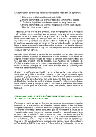 Las condiciones para que se de la situación ideal de habla son las siguientes:
1.-Misma oportunidad de utilizar actos de habla.
2.-Misma oportunidad para expresar actitudes, sentimientos, deseos.
3.- Exclusión de privilegios en las normas de acción y valoración.
4.-Misma oportunidad para afirmar, interpretar, de forma que no quede
libre de crítica ningún prejuicio.
Todas ellas, sobre todo las tres primeras, están muy presentes en la mediación
y el mediador ha de garantizar que se cumplan para que las partes puedan
generar consensos desde la libertad y simetría de poder. Tan presentes están
estas condiciones que el principal límite de la mediación se refiere a la
imposibilidad de garantizar esta situación ideal de habla. No podemos aplicar
la mediación cuando entre las partes no hay simetría de poder, no podemos
llegar a consensos cuando una de las partes se siente coaccionada, algo que
sucede cuando en el conflicto hay una víctima que sufre actos de violencia de
cualquier tipo y un agresor.
Aprender estas técnicas y desarrollar las actitudes que en ellas subyacen
supone aprender a convivir en democracia, supone aprender a solucionar los
propios conflictos sin necesidad de delegar la solución en la autoridad sea del
tipo que sea, profesor, jefe de estudios, juez. Aprender la Resolución de
Conflictos es ejercitarse en la construcción del carácter democrático necesario
en la ciudadanía para que las democracias actuales avancen y consigamos
cotas más altas de democracia.
Siguiendo a la Escuela de Frankfurt en su crítica de la razón instrumental,
razón que ha guiado la actividad humana, y que desgraciadamente sigue
guiándola, y que persigue el conocimiento de la naturaleza para dominarla y el
dominio de unos seres humanos por otros, podemos decir que la Resolución
de Conflictos contribuirá a la eliminación de esta razón y al surgimiento de una
razón comunicativa y dialógica, que no renuncie a plantearse cuestiones
últimas y vitales para la humanidad como, por ejemplo, cómo alcanzar la
felicidad.
EDUCACIÓN PARA LA RESOLUCIÓN DE CONFLICTOS: UNA NECESIDAD
ACTUAL DEL SISTEMA EDUCATIVO.
Preocupa el hecho de que en los centros escolares se produzcan episodios
esporádicos de manifestaciones violentas, porque afectan a las relaciones
interpersonales de la comunidad educativa y repercuten en los procesos de
enseñanza-aprendizaje. Estas conductas que se manifiestan a través de la
violencia están demandando una respuesta educativa. Los que trabajamos en
el campo de la educación somos cada vez más conscientes de que la
convivencia no surge espontáneamente, sino que la tenemos que construir a
base de trabajo, tiempo e implicación de toda la comunidad de aprendizaje.
Este es el reto que desafía hoy a la convivencia escolar y para ello se elaboró
el Plan Andaluz de Educación para la Cultura de Paz y Noviolencia, que en su
14
 