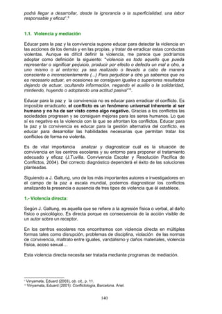 podrá llegar a desarrollar, desde la ignorancia o la superficialidad, una labor
responsable y eficaz”.9
1.1. Violencia y mediación
Educar para la paz y la convivencia supone educar para detectar la violencia en
las acciones de los demás y en las propias, y tratar de erradicar estas conductas
violentas. Aunque es difícil definir la violencia, me parece que podríamos
adoptar como definición la siguiente: "violencia es todo aquello que pueda
representar o significar perjuicio, producir por efecto o defecto un mal a otro, a
uno mismo o al entorno; ya sea realizado o llevado a cabo de manera
consciente o inconscientemente (...) Para perjudicar a otro ya sabemos que no
es necesario actuar, en ocasiones se consiguen iguales o superiores resultados
dejando de actuar, ocultando información, negando el auxilio o la solidaridad,
mintiendo, huyendo o adoptando una actitud pasiva"10
.
Educar para la paz y la convivencia no es educar para erradicar el conflicto. Es
imposible erradicarlo, el conflicto es un fenómeno universal inherente al ser
humano y no ha de ser visto como algo negativo. Gracias a los conflictos las
sociedades progresan y se consiguen mejoras para los seres humanos. Lo que
sí es negativo es la violencia con la que se afrontan los conflictos. Educar para
la paz y la convivencia es educar para la gestión alternativa del conflicto, es
educar para desarrollar las habilidades necesarias que permitan tratar los
conflictos de forma no violenta.
Es de vital importancia analizar y diagnosticar cuál es la situación de
convivencia en los centros escolares y su entorno para proponer el tratamiento
adecuado y eficaz (J.Tuvilla. Convivencia Escolar y Resolución Pacífica de
Conflictos, 2004). Del correcto diagnóstico dependerá el éxito de las soluciones
planteadas.
Siguiendo a J. Galtung, uno de los más importantes autores e investigadores en
el campo de la paz a escala mundial, podemos diagnosticar los conflictos
analizando la presencia o ausencia de tres tipos de violencia que él establece.
1.- Violencia directa:
Según J. Galtung, es aquella que se refiere a la agresión física o verbal, al daño
físico o psicológico. Es directa porque es consecuencia de la acción visible de
un autor sobre un receptor.
En los centros escolares nos encontramos con violencia directa en múltiples
formas tales como disrupción, problemas de disciplina, violación de las normas
de convivencia, maltrato entre iguales, vandalismo y daños materiales, violencia
física, acoso sexual…
Esta violencia directa necesita ser tratada mediante programas de mediación.
9
Vinyamata, Eduard (2003), ob. cit., p. 11.
10
Vinyamata, Eduard (2001): Conflictología, Barcelona. Ariel.
140
 