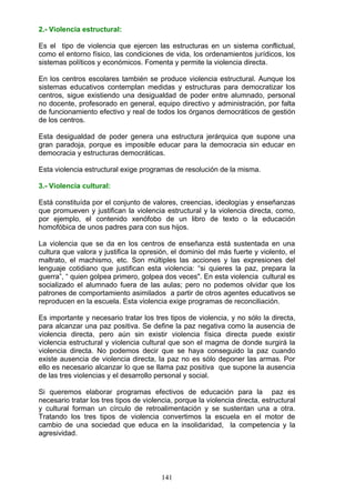 2.- Violencia estructural:
Es el tipo de violencia que ejercen las estructuras en un sistema conflictual,
como el entorno físico, las condiciones de vida, los ordenamientos jurídicos, los
sistemas políticos y económicos. Fomenta y permite la violencia directa.
En los centros escolares también se produce violencia estructural. Aunque los
sistemas educativos contemplan medidas y estructuras para democratizar los
centros, sigue existiendo una desigualdad de poder entre alumnado, personal
no docente, profesorado en general, equipo directivo y administración, por falta
de funcionamiento efectivo y real de todos los órganos democráticos de gestión
de los centros.
Esta desigualdad de poder genera una estructura jerárquica que supone una
gran paradoja, porque es imposible educar para la democracia sin educar en
democracia y estructuras democráticas.
Esta violencia estructural exige programas de resolución de la misma.
3.- Violencia cultural:
Está constituída por el conjunto de valores, creencias, ideologías y enseñanzas
que promueven y justifican la violencia estructural y la violencia directa, como,
por ejemplo, el contenido xenófobo de un libro de texto o la educación
homofóbica de unos padres para con sus hijos.
La violencia que se da en los centros de enseñanza está sustentada en una
cultura que valora y justifica la opresión, el dominio del más fuerte y violento, el
maltrato, el machismo, etc. Son múltiples las acciones y las expresiones del
lenguaje cotidiano que justifican esta violencia: “si quieres la paz, prepara la
guerra”, “ quien golpea primero, golpea dos veces". En esta violencia cultural es
socializado el alumnado fuera de las aulas; pero no podemos olvidar que los
patrones de comportamiento asimilados a partir de otros agentes educativos se
reproducen en la escuela. Esta violencia exige programas de reconciliación.
Es importante y necesario tratar los tres tipos de violencia, y no sólo la directa,
para alcanzar una paz positiva. Se define la paz negativa como la ausencia de
violencia directa, pero aún sin existir violencia física directa puede existir
violencia estructural y violencia cultural que son el magma de donde surgirá la
violencia directa. No podemos decir que se haya conseguido la paz cuando
existe ausencia de violencia directa, la paz no es sólo deponer las armas. Por
ello es necesario alcanzar lo que se llama paz positiva que supone la ausencia
de las tres violencias y el desarrollo personal y social.
Si queremos elaborar programas efectivos de educación para la paz es
necesario tratar los tres tipos de violencia, porque la violencia directa, estructural
y cultural forman un círculo de retroalimentación y se sustentan una a otra.
Tratando los tres tipos de violencia convertimos la escuela en el motor de
cambio de una sociedad que educa en la insolidaridad, la competencia y la
agresividad.
141
 