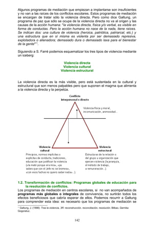 Algunos programas de mediación que empiezan a implantarse son insuficientes
y no van a las raíces de los conflictos escolares. Estos programas de mediación
se encargan de tratar sólo la violencia directa. Pero como dice Galtung, un
programa de paz que sólo se ocupe de la violencia directa no va al origen y las
causas de la acción humana: "la violencia directa, física y/o verbal, es visible en
forma de conductas. Pero la acción humana no nace de la nada, tiene raíces.
Se indican dos: una cultura de violencia (heroica, patriótica, patriarcal, etc.) y
una estructura que en sí misma es violenta por ser demasiado represiva,
explotadora o alienadora; demasiado dura o demasiado laxa para el bienestar
de la gente"11
.
Siguiendo a S. Farré podemos esquematizar los tres tipos de violencia mediante
un iceberg:
Violencia directa
Violencia cultural
Violencia estructural
La violencia directa es la más visible, pero está sustentada en la cultural y
estructural que son menos palpables pero que suponen el magma que alimenta
a la violencia directa y la perpetúa.
1.2. Transformación de conflictos: Programas globales de educación para
la resolución de conflictos.
Los programas de mediación en centros escolares, si no van acompañados de
programas más globales o integrales de convivencia, no surtirán todos los
efectos beneficiosos que cabría esperar de ellos. Podemos recurrir a Galtung
para comprender esta idea: es necesario que los programas de mediación se
11
Galtung, J. (1998): Tras la violencia, 3R: reconstrucción, reconciliación, resolución. Bilbao, Gernika
Gogoratuz.
142
 