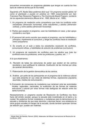 encuentren enmarcados en programas globales que tengan en cuenta los tres
tipos de violencia de los que él nos habla.
Siguiendo a R. Alzate Sáez podemos decir que “Un programa escolar global, tal
como el planteado y puesto en práctica en 1994 conjuntamente por San
Francisco Peer Resource Programs y The Community Board Program, constaría
de los siguientes elementos (Moore et al., 1995; Moore et al., 1996):
1. Un programa de mediación entre compañeros que trata los conflictos entre
estudiantes (dimensión horizontal), entre estudiantes y adultos (dimensión
vertical), y entre adultos (dimensión horizontal).
2. Padres que aceptan el programa, usan las habilidades en casa, y dan apoyo
constante a sus hijos.
3. El personal del centro escolar que acepta el programa, usa las habilidades y
principios, implementa el curriculum, y dirige los conflictos hacia la mediación
entre compañeros.
4. Se enseña en el aula a todos los estudiantes resolución de conflictos,
comunicación eficaz, y habilidades de solución de problemas (curriculum).
5. Un programa de resolución de conflictos para los adultos que trate los
conflictos entre los profesores, entre los profesores y padres, etc...”. 12
A lo que añadiríamos:
6.- Revisión de todas las estructuras de poder que existen en los centros
escolares y que justifiquen la violencia. Sustitución de las mismas por otras
de carácter democrático.
7.- Potenciación de la gestión democrática de los centros.
8.- Análisis por parte de los participantes en el programa de la violencia cultural
que está presente en sus vidas de distintas formas, expresiones populares
asumidas, medios de comunicación...
9.-Formación de comisiones de ciudadanos que reclamen ante las autoridades
locales, regionales, nacionales, la sustitución de las formas de violencia
estructural y cultural por otras formas más dialógicas de relación entre los
seres humanos.
Necesariamente un programa escolar de Resolución de Conflictos nos lleva
fuera del ámbito escolar, porque la escuela está incardinada en el barrio y la
ciudad. No podemos formar ciudadanos y ciudadanas para la democracia en la
escuela y olvidarnos de que esos alumnos y alumnas tienen una existencia en
otros grupos sociales al margen de la escuela, donde también aprenden formas
de relación que pueden ser violentas.
12
Alzate Sáez de Heredia, Ramón (2003): Materiales del Máster Internacional de Resolución de
Conflictos. UOC.
143
 