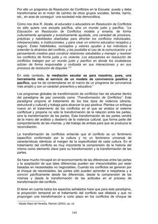 Por ello un programa de Resolución de Conflictos en la Escuela puede y debe
transformarse en el motor de cambio de otros grupos sociales, familia, barrio,
etc., en aras de conseguir una sociedad más democrática.
Como nos dice R. Alzate, el educador o educadora en Resolución de Conflictos
no sólo quiere una escuela pacífica, sino un mundo justo y pacífico: “La
Educación en Resolución de Conflictos modela y enseña, de forma
culturalmente apropiada y evolutivamente ajustada, una variedad de procesos,
prácticas y habilidades diseñadas para afrontar los conflictos individuales,
interpersonales, e institucionales, y para crear un entorno educativo receptivo y
seguro. Estas habilidades, conceptos y valores ayudan a los individuos a
entender la dinámica del conflicto, y les posibilita el uso de la comunicación y el
pensamiento creativo para construir relaciones saludables y manejar y resolver
los conflictos de forma justa y no violenta. Los educadores en resolución de
conflictos trabajan por un mundo justo y pacífico en donde los ciudadanos
actúan de forma responsable y civilizada en sus interacciones y en sus
procesos de resolución de disputas.”13
En este contexto, la mediación escolar es para nosotros, pues, una
herramienta más al servicio de un modelo de convivencia positivo y
pacífico, que ha de contemplarse en el marco de un programa de convivencia
más amplio y con un carácter preventivo y educativo.”
Los programas globales de transformación de conflictos han de situarse dentro
del paradigma de paz conocido como “Transformación de Conflictos”. Este
paradigma propone el tratamiento de los tres tipos de violencia (directa,
estructural y cultural) y trabaja para alcanzar la paz positiva. Plantea un enfoque
nuevo en el tratamiento de los conflictos en el que se analiza el sistema
conflictual y propone no sólo la transformación de la relación entre las partes,
sino la transformación de las partes. Esta transformación de las partes vendrá
de la mano del análisis y destierro de la violencia cultural, que forma parte del
comportamiento de las mismas, y del trabajo de ambas para que se produzca la
reconciliación.
La transformación de conflictos entiende que el conflicto es un fenómeno
específico conformado por la cultura y no un fenómeno universal de
características idénticas al margen de la especificidad de cada cultura. En el
tratamiento del conflicto es muy importante la comprensión de la historia del
mismo como elemento clave para su transformación y la transformación de las
partes.
Se hace mucho hincapié en el reconocimiento de las diferencias entre las partes
y la aceptación de que tales diferencias pueden ser irreconciliables por estar
basadas en necesidades no negociables. Cuando los conflictos se generan por
el choque de necesidades, las partes sólo pueden aprender a respetarse y a
convivir pacíficamente desde las diferencias, desde la comprensión de las
mismas y desde la transformación de las actitudes en el proceso de
transformación del conflicto.
El tener en cuenta todos los aspectos señalados hace que para este paradigma,
la proyección temporal en el tratamiento del conflicto sea dilatada y que no
propongan una transformación a corto plazo en los conflictos de choque de
13
Alzate Sáez de Heredia, Ramón (2003), op. cit.
144
 