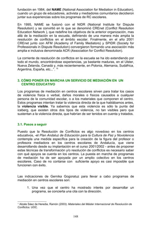 fundación en 1984, del NAME (National Association for Mediation in Education),
cuando un grupo de educadores, activista y mediadores comunitarios decidieron
juntar sus experiencias sobre los programas de RC escolares.
En 1995, NAME se fusionó con el NIDR (National Institute for Dispute
Resolution) y se convirtió en lo que se denominó CREnet (Conflict Resolution
Education Network ), que redefine los objetivos de la anterior organización, mas
allá de la mediación en la escuela, definiendo de una manera más amplia la
resolución de conflictos en el ámbito escolar. Finalmente, en el año 2001
CREnet junto con AFM (Academy of Family Mediators) y SPIDR (Society for
Professionals in Dispute Resolution) convergieron formando una asociación más
amplia e inclusiva denominada ACR (Association for Conflict Resolution).
La corriente de resolución de conflictos en la escuela se ha ido extendiendo por
todo el mundo, encontrándose experiencias, ya bastante maduras, en el Ulster,
Nueva Zelanda, Canadá y, más recientemente, en Polonia, Alemania, Sudáfrica,
Argentina, España, etc...”. 15
3. CÓMO PONER EN MARCHA UN SERVICIO DE MEDIACIÓN EN UN
CENTRO EDUCATIVO
Los programas de mediación en centros escolares sirven para tratar los casos
de violencia física o verbal, daños morales o físicos causados a cualquier
persona de la comunidad escolar, o a los materiales que componen el centro.
Estos programas intentan tratar la violencia directa de la que hablábamos antes,
la violencia visible. Ya sabemos que esta violencia es sólo la punta del
iceberg, que existen otros dos tipos de violencia, no tan visibles pero que
sustentan a la violencia directa, que habrían de ser tenidos en cuenta y tratados.
3.1. Pasos a seguir
Puesto que la Resolución de Conflictos es algo novedoso en los centros
educativos, -el Plan Andaluz de Educación para la Cultura de Paz y Noviolencia
contempla una medida específica para la creación de la figura del profesor o
profesora mediadora en los centros escolares de Andalucía, que viene
desarrollando desde su implantación en el curso 2001/2002 - antes de proponer
estas técnicas de transformación y/o resolución de conflictos es necesario saber
con qué apoyos se cuenta en los centros. La puesta en marcha de programas
de mediación ha de ser apoyada por un amplio colectivo en los centros
escolares. Caso de no contarse con suficiente apoyo es casi imposible que
funcionen con éxito.
Las indicaciones de Gernika Gogoratuz para llevar a cabo programas de
mediación en centros escolares son:
1. Una vez que el centro ha mostrado interés por desarrollar un
programa, se concierta una cita con la dirección.
15
Alzate Sáez de Heredia, Ramón (2003): Materiales del Máster Internacional de Resolución de
Conflictos. UOC.
148
 