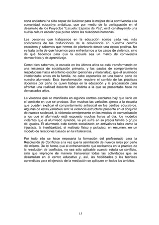 corta andadura ha sido capaz de ilusionar para la mejora de la convivencia a la
comunidad educativa andaluza, que por medio de la participación en el
desarrollo de los Proyectos “Escuela: Espacio de Paz”, está construyendo una
nueva cultura escolar que pivote sobre las relaciones humanas.
Las personas que trabajamos en la educación somos cada vez más
conscientes de las disfunciones de la convivencia en nuestros centros
escolares y sabemos que hemos de plantearlo desde una óptica positiva. No
se trata tanto de qué hacemos para enfrentarnos a los casos de violencia, sino
de qué hacemos para que la escuela sea un marco de convivencia
democrática y de aprendizaje.
Como bien sabemos, la escuela en los últimos años se está transformando en
una instancia de socialización primaria, y las pautas de comportamiento
respetuosas hacia el entorno escolar (personas y materiales), que el alumnado
interiorizaba antes en la familia, no cabe esperarlas en una buena parte de
nuestro alumnado. Esta transformación requiere el cambio de las prácticas
docentes por parte de quien trabaja en la educación y la preparación para
afrontar una realidad docente bien distinta a la que se presentaba hace no
demasiados años.
La violencia que se manifiesta en algunos centros escolares hay que verla en
el contexto en que se produce. Son muchas las variables ajenas a la escuela
que pueden explicar el comportamiento antisocial en los centros educativos.
Algunas de estas variables son: la violencia estructural presente en el conjunto
de nuestra sociedad, la violencia omnipresente en los medios de comunicación
a los que el alumnado está expuesto muchas horas al día, los modelos
violentos que el alumnado aprende, ve y/o sufre en su propia familia o grupo
de iguales. El alumnado está siendo socializado en antivalores tales como la
injusticia, la insolidaridad, el maltrato físico y psíquico; en resumen, en un
modelo de relaciones basado en la intolerancia.
Por todo ello se hace necesaria la formación del profesorado para la
Resolución de Conflictos a la vez que la asimilación de nuevos roles por parte
del mismo. De tal forma que el entrenamiento que recibamos en la práctica de
la resolución de conflictos, no sea sólo aplicable cuando estalla un conflicto,
sino que impregne de manera transversal todas las actividades que se
desarrollan en el centro educativo y, así, las habilidades y las técnicas
aprendidas para el ejercicio de la mediación se apliquen en todos los ámbitos.
15
 
