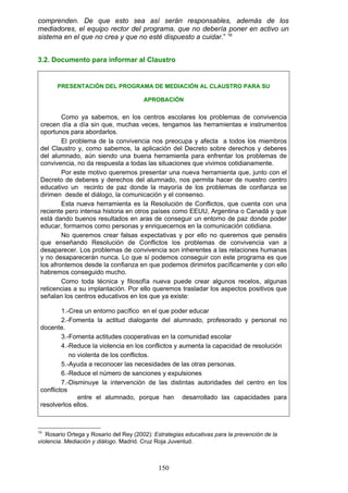 comprenden. De que esto sea así serán responsables, además de los
mediadores, el equipo rector del programa, que no debería poner en activo un
sistema en el que no crea y que no esté dispuesto a cuidar.” 16
3.2. Documento para informar al Claustro
PRESENTACIÓN DEL PROGRAMA DE MEDIACIÓN AL CLAUSTRO PARA SU
APROBACIÓN
Como ya sabemos, en los centros escolares los problemas de convivencia
crecen día a día sin que, muchas veces, tengamos las herramientas e instrumentos
oportunos para abordarlos.
El problema de la convivencia nos preocupa y afecta a todos los miembros
del Claustro y, como sabemos, la aplicación del Decreto sobre derechos y deberes
del alumnado, aún siendo una buena herramienta para enfrentar los problemas de
convivencia, no da respuesta a todas las situaciones que vivimos cotidianamente.
Por este motivo queremos presentar una nueva herramienta que, junto con el
Decreto de deberes y derechos del alumnado, nos permita hacer de nuestro centro
educativo un recinto de paz donde la mayoría de los problemas de confianza se
dirimen desde el diálogo, la comunicación y el consenso.
Esta nueva herramienta es la Resolución de Conflictos, que cuenta con una
reciente pero intensa historia en otros países como EEUU, Argentina o Canadá y que
está dando buenos resultados en aras de conseguir un entorno de paz donde poder
educar, formarnos como personas y enriquecernos en la comunicación cotidiana.
No queremos crear falsas expectativas y por ello no queremos que penséis
que enseñando Resolución de Conflictos los problemas de convivencia van a
desaparecer. Los problemas de convivencia son inherentes a las relaciones humanas
y no desaparecerán nunca. Lo que sí podemos conseguir con este programa es que
los afrontemos desde la confianza en que podemos dirimirlos pacíficamente y con ello
habremos conseguido mucho.
Como toda técnica y filosofía nueva puede crear algunos recelos, algunas
reticencias a su implantación. Por ello queremos trasladar los aspectos positivos que
señalan los centros educativos en los que ya existe:
1.-Crea un entorno pacífico en el que poder educar
2.-Fomenta la actitud dialogante del alumnado, profesorado y personal no
docente.
3.-Fomenta actitudes cooperativas en la comunidad escolar
4.-Reduce la violencia en los conflictos y aumenta la capacidad de resolución
no violenta de los conflictos.
5.-Ayuda a reconocer las necesidades de las otras personas.
6.-Reduce el número de sanciones y expulsiones
7.-Disminuye la intervención de las distintas autoridades del centro en los
conflictos
entre el alumnado, porque han desarrollado las capacidades para
resolverlos ellos.
16
Rosario Ortega y Rosario del Rey (2002): Estrategias educativas para la prevención de la
violencia. Mediación y diálogo. Madrid. Cruz Roja Juventud.
150
 