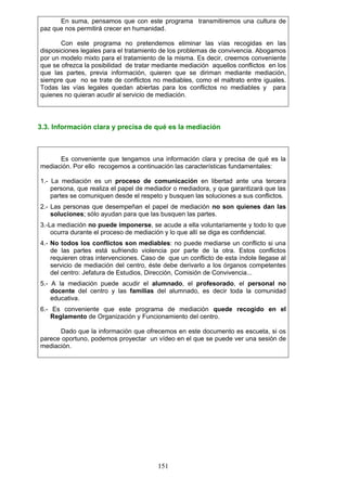 En suma, pensamos que con este programa transmitiremos una cultura de
paz que nos permitirá crecer en humanidad.
Con este programa no pretendemos eliminar las vías recogidas en las
disposiciones legales para el tratamiento de los problemas de convivencia. Abogamos
por un modelo mixto para el tratamiento de la misma. Es decir, creemos conveniente
que se ofrezca la posibilidad de tratar mediante mediación aquellos conflictos en los
que las partes, previa información, quieren que se diriman mediante mediación,
siempre que no se trate de conflictos no mediables, como el maltrato entre iguales.
Todas las vías legales quedan abiertas para los conflictos no mediables y para
quienes no quieran acudir al servicio de mediación.
3.3. Información clara y precisa de qué es la mediación
Es conveniente que tengamos una información clara y precisa de qué es la
mediación. Por ello recogemos a continuación las características fundamentales:
1.- La mediación es un proceso de comunicación en libertad ante una tercera
persona, que realiza el papel de mediador o mediadora, y que garantizará que las
partes se comuniquen desde el respeto y busquen las soluciones a sus conflictos.
2.- Las personas que desempeñan el papel de mediación no son quienes dan las
soluciones; sólo ayudan para que las busquen las partes.
3.-La mediación no puede imponerse, se acude a ella voluntariamente y todo lo que
ocurra durante el proceso de mediación y lo que allí se diga es confidencial.
4.- No todos los conflictos son mediables: no puede mediarse un conflicto si una
de las partes está sufriendo violencia por parte de la otra. Estos conflictos
requieren otras intervenciones. Caso de que un conflicto de esta índole llegase al
servicio de mediación del centro, éste debe derivarlo a los órganos competentes
del centro: Jefatura de Estudios, Dirección, Comisión de Convivencia...
5.- A la mediación puede acudir el alumnado, el profesorado, el personal no
docente del centro y las familias del alumnado, es decir toda la comunidad
educativa.
6.- Es conveniente que este programa de mediación quede recogido en el
Reglamento de Organización y Funcionamiento del centro.
Dado que la información que ofrecemos en este documento es escueta, si os
parece oportuno, podemos proyectar un vídeo en el que se puede ver una sesión de
mediación.
151
 