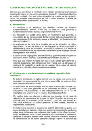 4. DISCIPLINA Y MEDIACIÓN. CASO PRÁCTICO DE MEDIACIÓN
Conviene que se entienda la mediación en su relación con el sistema disciplinario
actualmente vigente en los centros educativos. Mediación y disciplina (código) no
se pueden confundir. Por eso, antes de realizar la práctica de la mediación,
habría que entender adecuadamente en qué contexto se realiza, y señalar las
siguientes precisiones y actividades ( R. Alzate).
4.1 Fundamentos
• La disciplina y la mediación son métodos basados en sistemas
fundamentalmente distintos. Cada uno se basa en unos principios y
fundamentos diferentes y tiene su propia coherencia interna.
• La mediación no puede verse como un mecanismo que posibilita la
negociación de las consecuencias de las normas. Estas consecuencias no
son negociables. Esta confusión socava la integridad y los fundamentos del
sistema disciplinario.
• La mediación no es parte de la disciplina escolar (en el sentido de código
disciplinario). La solución basada en los intereses se alcanza mediante la
colaboración y ha de ser voluntaria. La mediación obligatoria o la mediación
como consecuencia del incumplimiento de la norma pone en peligro también
la integridad de este enfoque.
• En el diseño de un programa de mediación hay que establecer el modelo de
relación de ambos sistemas, qué conflictos son mediables y cuáles no.
• Para que esta relación funcione bien es necesario utilizar correctamente el
sistema disciplinario, con consistencia. Ello implica que al comenzar un
programa de mediación el centro ha de analizar cómo aplica el sistema
disciplinario e introducir las correcciones necesarias.
4.2. Criterios para la relación entre ambos modos de regulación de la
convivencia:
• El sistema disciplinario se aplica siempre que se rompe una norma (una
conducta). La consecuencia de una norma incumplida se aplica en todo
caso (pueden caber excepciones).
• La mediación se aplica cuando hay un conflicto entre dos alumnos y/o
alumnas o con otras personas de la comunidad educativa, y quieren
solucionarlo voluntariamente. Y ello independientemente de si se ha
incumplido o no una norma en el origen o desarrollo del conflicto.
• Un conflicto entre dos alumnos o alumnas que discuten por el modo de
seleccionar los jugadores de los equipos de fútbol. Se gritan, se enfadan y a
partir de aquí no se hablan. ¿Qué hacemos?, ¿Han roto una norma? No.
Sólo cabe solucionar su conflicto personal, si ellos quieren, mediante la
negociación o la mediación.
• En esta misma situación, la discusión se acalora, comienza una pelea, y se
pegan puñetazos y patadas. Hasta que alguien termina dándole una buena
paliza a una de las personas implicadas, que resulta herida. ¿Qué hacemos?
Como es necesario hacer cumplir una norma importante para la convivencia,
aplicamos la disciplina. Por otra parte, hay que considerar si el hecho de aplicar
la consecuencia de la norma (disciplina-castigo) supone la solución del
152
 