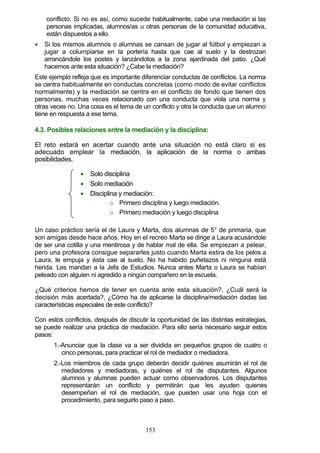 conflicto. Si no es así, como sucede habitualmente, cabe una mediación si las
personas implicadas, alumnos/as u otras personas de la comunidad educativa,
están dispuestos a ello.
• Si los mismos alumnos o alumnas se cansan de jugar al fútbol y empiezan a
jugar a columpiarse en la portería hasta que cae al suelo y la destrozan
arrancándole los postes y lanzándolos a la zona ajardinada del patio. ¿Qué
hacemos ante esta situación? ¿Cabe la mediación?
Este ejemplo refleja que es importante diferenciar conductas de conflictos. La norma
se centra habitualmente en conductas concretas (como modo de evitar conflictos
normalmente) y la mediación se centra en el conflicto de fondo que tienen dos
personas, muchas veces relacionado con una conducta que viola una norma y
otras veces no. Una cosa es el tema de un conflicto y otra la conducta que un alumno
tiene en respuesta a ese tema.
4.3. Posibles relaciones entre la mediación y la disciplina:
El reto estará en acertar cuando ante una situación no está claro si es
adecuado emplear la mediación, la aplicación de la norma o ambas
posibilidades.
• Solo disciplina
• Solo mediación
• Disciplina y mediación:
o Primero disciplina y luego mediación.
o Primero mediación y luego disciplina
Un caso práctico sería el de Laura y Marta, dos alumnas de 5° de primaria, que
son amigas desde hace años. Hoy en el recreo Marta se dirige a Laura acusándole
de ser una cotilla y una mentirosa y de hablar mal de ella. Se empiezan a pelear,
pero una profesora consigue separarles justo cuando Marta estira de los pelos a
Laura, le empuja y ésta cae al suelo. No ha habido puñetazos ni ninguna está
herida. Les mandan a la Jefa de Estudios. Nunca antes Marta o Laura se habían
peleado con alguien ni agredido a ningún compañero en la escuela.
¿Qué criterios hemos de tener en cuenta ante esta situación?, ¿Cuál será la
decisión más acertada?, ¿Cómo ha de aplicarse la disciplina/mediación dadas las
características especiales de este conflicto?
Con estos conflictos, después de discutir la oportunidad de las distintas estrategias,
se puede realizar una práctica de mediación. Para ello sería necesario seguir estos
pasos:
1.-Anunciar que la clase va a ser dividida en pequeños grupos de cuatro o
cinco personas, para practicar el rol de mediador o mediadora.
2.-Los miembros de cada grupo deberán decidir quiénes asumirán el rol de
mediadores y mediadoras, y quiénes el rol de disputantes. Algunos
alumnos y alumnas pueden actuar como observadores. Los disputantes
representarán un conflicto y permitirán que les ayuden quienes
desempeñan el rol de mediación, que pueden usar una hoja con el
procedimiento, para seguirlo paso a paso.
153
 