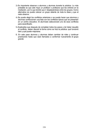 3.-Es importante observar a alumnos y alumnas durante la práctica. Lo más
probable es que sólo haya un profesor o profesora que les entrene en la
mediación, por lo que tendrá que ir desplazándose entre los grupos. Como
alternativa se puede colocar un grupo delante de toda la clase y que el
resto observe.
4.-Se puede elegir los conflictos anteriores o se puede hacer que alumnos y
alumnas confeccionen una lista con los conflictos típicos que se presentan
en un centro educativo. El alumnado seleccionará uno de esos conflictos
para escenificarlo.
5.-Explicarles que después de completar todos los pasos y de haber resuelto
el conflicto, deben discutir la forma cómo se hizo la práctica: qué funcionó
bien y qué puede mejorarse.
6. En este paso alumnos y alumnas deben cambiar de roles y continuar
practicando hasta que sean llamados a conformar nuevamente el grupo
grande
154
 