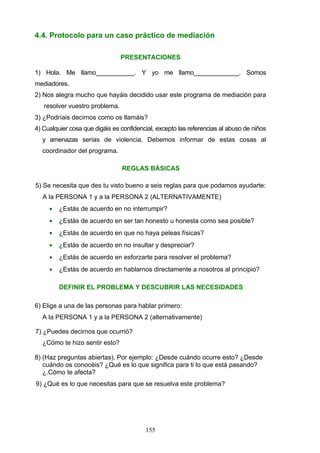 4.4. Protocolo para un caso práctico de mediación
PRESENTACIONES
1) Hola. Me llamo___________. Y yo me llamo_____________. Somos
mediadores.
2) Nos alegra mucho que hayáis decidido usar este programa de mediación para
resolver vuestro problema.
3) ¿Podríais decirnos como os llamáis?
4) Cualquier cosa que digáis es confidencial, excepto las referencias al abuso de niños
y amenazas serias de violencia. Debemos informar de estas cosas al
coordinador del programa.
REGLAS BÁSICAS
5) Se necesita que des tu visto bueno a seis reglas para que podamos ayudarte:
A la PERSONA 1 y a la PERSONA 2 (ALTERNATIVAMENTE)
• ¿Estás de acuerdo en no interrumpir?
• ¿Estás de acuerdo en ser tan honesto u honesta como sea posible?
• ¿Estás de acuerdo en que no haya peleas físicas?
• ¿Estás de acuerdo en no insultar y despreciar?
• ¿Estás de acuerdo en esforzarte para resolver el problema?
• ¿Estás de acuerdo en hablarnos directamente a nosotros al principio?
DEFINIR EL PROBLEMA Y DESCUBRIR LAS NECESIDADES
6) Elige a una de las personas para hablar primero:
A la PERSONA 1 y a la PERSONA 2 (alternativamente)
7) ¿Puedes decirnos que ocurrió?
¿Cómo te hizo sentir esto?
8) (Haz preguntas abiertas). Por ejemplo: ¿Desde cuándo ocurre esto? ¿Desde
cuándo os conocéis? ¿Qué es lo que significa para ti lo que está pasando?
¿.Cómo te afecta?
9) ¿Qué es lo que necesitas para que se resuelva este problema?
155
 