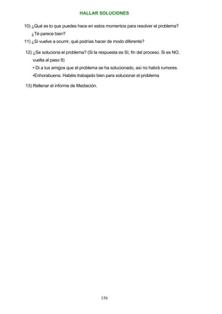 HALLAR SOLUCIONES
10) ¿Qué es lo que puedes hace en estos momentos para resolver el problema?
¿Té parece bien?
11) ¿Si vuelve a ocurrir, qué podrías hacer de modo diferente?
12) ¿Se soluciona el problema? (Si la respuesta es SI, fin del proceso. Si es NO,
vuelta al paso 9)
• Di a tus amigos que el problema se ha solucionado, así no habrá rumores.
•Enhorabuena. Habéis trabajado bien para solucionar el problema
13) Rellenar el informe de Mediación.
156
 