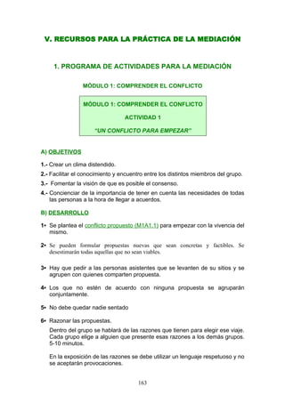 V. RECURSOS PARA LA PRÁCTICA DE LA MEDIACIÓN
1. PROGRAMA DE ACTIVIDADES PARA LA MEDIACIÓN
MÓDULO 1: COMPRENDER EL CONFLICTO
A) OBJETIVOS
1.- Crear un clima distendido.
2.- Facilitar el conocimiento y encuentro entre los distintos miembros del grupo.
3.- Fomentar la visión de que es posible el consenso.
4.- Concienciar de la importancia de tener en cuenta las necesidades de todas
las personas a la hora de llegar a acuerdos.
B) DESARROLLO
1▪ Se plantea el conflicto propuesto (M1A1.1) para empezar con la vivencia del
mismo.
2▪ Se pueden formular propuestas nuevas que sean concretas y factibles. Se
desestimarán todas aquellas que no sean viables.
3▪ Hay que pedir a las personas asistentes que se levanten de su sitios y se
agrupen con quienes comparten propuesta.
4▪ Los que no estén de acuerdo con ninguna propuesta se agruparán
conjuntamente.
5▪ No debe quedar nadie sentado
6▪ Razonar las propuestas.
Dentro del grupo se hablará de las razones que tienen para elegir ese viaje.
Cada grupo elige a alguien que presente esas razones a los demás grupos.
5-10 minutos.
En la exposición de las razones se debe utilizar un lenguaje respetuoso y no
se aceptarán provocaciones.
MÓDULO 1: COMPRENDER EL CONFLICTO
ACTIVIDAD 1
“UN CONFLICTO PARA EMPEZAR”
163
 