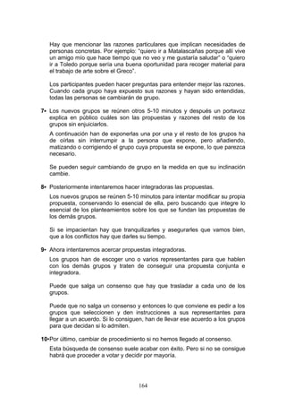 Hay que mencionar las razones particulares que implican necesidades de
personas concretas. Por ejemplo: “quiero ir a Matalascañas porque allí vive
un amigo mío que hace tiempo que no veo y me gustaría saludar” o “quiero
ir a Toledo porque sería una buena oportunidad para recoger material para
el trabajo de arte sobre el Greco”.
Los participantes pueden hacer preguntas para entender mejor las razones.
Cuando cada grupo haya expuesto sus razones y hayan sido entendidas,
todas las personas se cambiarán de grupo.
7▪ Los nuevos grupos se reúnen otros 5-10 minutos y después un portavoz
explica en público cuáles son las propuestas y razones del resto de los
grupos sin enjuiciarlos.
A continuación han de exponerlas una por una y el resto de los grupos ha
de oírlas sin interrumpir a la persona que expone, pero añadiendo,
matizando o corrigiendo el grupo cuya propuesta se expone, lo que parezca
necesario.
Se pueden seguir cambiando de grupo en la medida en que su inclinación
cambie.
8▪ Posteriormente intentaremos hacer integradoras las propuestas.
Los nuevos grupos se reúnen 5-10 minutos para intentar modificar su propia
propuesta, conservando lo esencial de ella, pero buscando que integre lo
esencial de los planteamientos sobre los que se fundan las propuestas de
los demás grupos.
Si se impacientan hay que tranquilizarles y asegurarles que vamos bien,
que a los conflictos hay que darles su tiempo.
9▪ Ahora intentaremos acercar propuestas integradoras.
Los grupos han de escoger uno o varios representantes para que hablen
con los demás grupos y traten de conseguir una propuesta conjunta e
integradora.
Puede que salga un consenso que hay que trasladar a cada uno de los
grupos.
Puede que no salga un consenso y entonces lo que conviene es pedir a los
grupos que seleccionen y den instrucciones a sus representantes para
llegar a un acuerdo. Si lo consiguen, han de llevar ese acuerdo a los grupos
para que decidan si lo admiten.
10▪Por último, cambiar de procedimiento si no hemos llegado al consenso.
Esta búsqueda de consenso suele acabar con éxito. Pero si no se consigue
habrá que proceder a votar y decidir por mayoría.
164
 