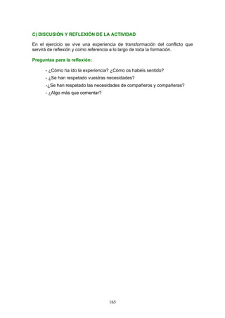 C) DISCUSIÓN Y REFLEXIÓN DE LA ACTIVIDAD
En el ejercicio se vive una experiencia de transformación del conflicto que
servirá de reflexión y como referencia a lo largo de toda la formación.
Preguntas para la reflexión:
- ¿Cómo ha ido la experiencia? ¿Cómo os habéis sentido?
- ¿Se han respetado vuestras necesidades?
-¿Se han respetado las necesidades de compañeros y compañeras?
- ¿Algo más que comentar?
165
 
