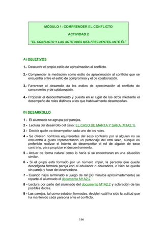 A) OBJETIVOS
1.- Descubrir el propio estilo de aproximación al conflicto.
2.- Comprender la mediación como estilo de aproximación al conflicto que se
encuentra entre el estilo de compromiso y el de colaboración.
3.- Favorecer el desarrollo de los estilos de aproximación al conflicto de
compromiso y de colaboración.
4.- Propiciar el descentramiento y puesta en el lugar de los otros mediante el
desempeño de roles distintos a los que habitualmente desempeñan.
B) DESARROLLO
1 - El alumnado se agrupa por parejas.
2 - Lectura del desarrollo del caso: EL CASO DE MARTA Y SARA (M1A2.1).
3 - Decidir quién va desempeñar cada uno de los roles.
4 - Se ofrecen nombres equivalentes del sexo contrario por si alguien no se
encuentra a gusto representando un personaje del otro sexo, aunque es
preferible realizar el intento de desempeñar el rol de alguien de sexo
contrario, para propiciar el descentramiento.
5 - Actuar de forma natural como lo haría si se encontraran en una situación
similar.
6 - Si el grupo está formado por un número impar, la persona que quede
descolgada formará pareja con el educador o educadora, o bien se queda
sin pareja y hace de observadora.
7 - Cuando haya terminado el juego de rol (30 minutos aproximadamente) se
reparte al alumnado el documento M1A2.2
8 - Lectura por parte del alumnado del documento M1A2.2 y aclaración de las
posibles dudas.
9 - Las parejas, tal como estaban formadas, deciden cuál ha sido la actitud que
ha mantenido cada persona ante el conflicto.
MÓDULO 1: COMPRENDER EL CONFLICTO
ACTIVIDAD 2
“EL CONFLICTO Y LAS ACTITUDES MÁS FRECUENTES ANTE ÉL”
166
 