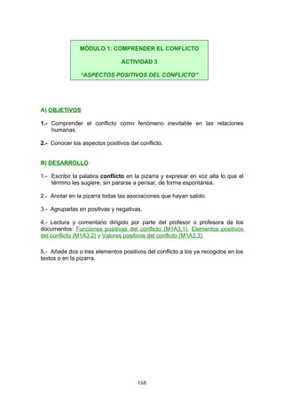 A) OBJETIVOS
1.- Comprender el conflicto como fenómeno inevitable en las relaciones
humanas.
2.- Conocer los aspectos positivos del conflicto.
B) DESARROLLO
1.- Escribir la palabra conflicto en la pizarra y expresar en voz alta lo que el
término les sugiere, sin pararse a pensar, de forma espontánea.
2.- Anotar en la pizarra todas las asociaciones que hayan salido.
3.- Agruparlas en positivas y negativas.
4.- Lectura y comentario dirigido por parte del profesor o profesora de los
documentos: Funciones positivas del conflicto (M1A3.1), Elementos positivos
del conflicto (M1A3.2) y Valores positivos del conflicto (M1A3.3).
5.- Añade dos o tres elementos positivos del conflicto a los ya recogidos en los
textos o en la pizarra.
MÓDULO 1: COMPRENDER EL CONFLICTO
ACTIVIDAD 3
“ASPECTOS POSITIVOS DEL CONFLICTO”
168
 