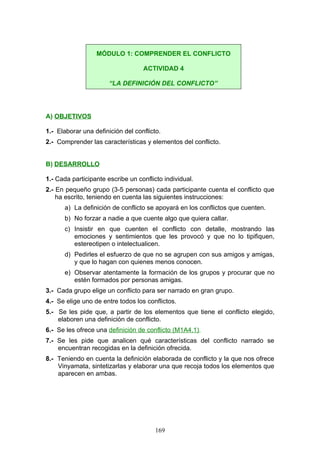 A) OBJETIVOS
1.- Elaborar una definición del conflicto.
2.- Comprender las características y elementos del conflicto.
B) DESARROLLO
1.- Cada participante escribe un conflicto individual.
2.- En pequeño grupo (3-5 personas) cada participante cuenta el conflicto que
ha escrito, teniendo en cuenta las siguientes instrucciones:
a) La definición de conflicto se apoyará en los conflictos que cuenten.
b) No forzar a nadie a que cuente algo que quiera callar.
c) Insistir en que cuenten el conflicto con detalle, mostrando las
emociones y sentimientos que les provocó y que no lo tipifiquen,
estereotipen o intelectualicen.
d) Pedirles el esfuerzo de que no se agrupen con sus amigos y amigas,
y que lo hagan con quienes menos conocen.
e) Observar atentamente la formación de los grupos y procurar que no
estén formados por personas amigas.
3.- Cada grupo elige un conflicto para ser narrado en gran grupo.
4.- Se elige uno de entre todos los conflictos.
5.- Se les pide que, a partir de los elementos que tiene el conflicto elegido,
elaboren una definición de conflicto.
6.- Se les ofrece una definición de conflicto (M1A4.1).
7.- Se les pide que analicen qué características del conflicto narrado se
encuentran recogidas en la definición ofrecida.
8.- Teniendo en cuenta la definición elaborada de conflicto y la que nos ofrece
Vinyamata, sintetizarlas y elaborar una que recoja todos los elementos que
aparecen en ambas.
MÓDULO 1: COMPRENDER EL CONFLICTO
ACTIVIDAD 4
“LA DEFINICIÓN DEL CONFLICTO”
169
 