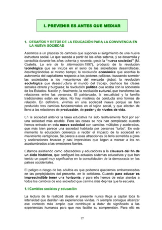 1. DESAFÍOS Y RETOS DE LA EDUCACIÓN PARA LA CONVIVENCIA EN
LA NUEVA SOCIEDAD
Asistimos a un proceso de cambios que suponen el surgimiento de una nueva
estructura social. Lo que sucede a partir de los años setenta, y se desarrolla y
consolida durante los años ochenta y noventa, gesta la “nueva sociedad” (M.
Castells. La era de la información.1997), producto de la revolución
tecnológica que se incuba en el seno de las sociedades desarrolladas,
desintegrándolas al mismo tiempo; la revolución económica que acentúa la
autonomía del capitalismo respecto a los poderes políticos, buscando someter
las sociedades a los mecanismos del mercado global; la revolución
sociológica que desestructura el mundo del trabajo, deshace las clases
sociales obrera y burguesa; la revolución política que acaba con la soberanía
de los Estados- Nación y, finalmente, la revolución cultural, que transforma las
relaciones entre las personas. El patriarcado, la sexualidad y la familia
tradicionales están en crisis. No hay modelos de conducta sino formas de
relación. En definitiva, vivimos en una sociedad nueva porque se han
producido tres cambios fundamentales en el tejido social, y que afectan de
lleno a las relaciones de producción, de poder y de niveles de vida.
En la sociedad anterior la tarea educativa ha sido relativamente fácil por ser
una sociedad más estable. Pero las cosas se nos han complicado cuando
hemos entrado en esta nueva sociedad con cambios múltiples y acelerados,
que más bien parece una sociedad habitada por personas “turbo”. En este
momento la educación comienza a recibir el impacto de la sociedad en
movimiento vertiginoso. Se parece a esas atracciones de feria sometida a giros
y aceleraciones bruscas y casi imprevistas que llegan a marear a los no
acostumbrados a las emociones fuertes.
Estamos asistiendo como educadores y educadoras a la clausura del fin de
un ciclo histórico, que configuró los actuales sistemas educativos y que han
tenido un papel muy significativo en la consolidación de la democracia en los
países occidentales.
El peligro o riesgo de los adultos es que podemos quedarnos embarrancados
en las perplejidades del presente, en lo cotidiano. Cuando para educar es
imprescindible tener una horizonte, y para ello hemos de estar atentos a
todos los cambios de una sociedad que camina más deprisa que la escuela.
1.1Cambios sociales y educación
La lectura de la realidad desde el presente nunca llega a captar toda la
intensidad que destilan las experiencias vividas, ni siempre consigue alcanzar
ese contexto más amplio que contribuye a dotar de significado a las
experiencias humanas para que nos facilite su comprensión. Para ello es
I. PREVENIR ES ANTES QUE MEDIAR
17
 