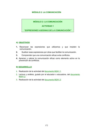 MÓDULO 2: LA COMUNICACIÓN
A) OBJETIVOS
1. Reconocer las expresiones que utilizamos y que impiden la
comunicación.
2. Sustituir esas expresiones por otras que faciliten la comunicación.
3. Comprender que una comunicación eficaz evita conflictos.
4. Apreciar y valorar la comunicación eficaz como elemento activo en la
prevención de conflictos.
B) DESARROLLO
1. Realización de la actividad del documento M2A1.1.
2. Lectura y análisis, guiado por el educador o educadora, del documento
M2A1.2.
3. Realización de la actividad del documento M2A1.3.
MÓDULO 2: LA COMUNICACIÓN
ACTIVIDAD 1
“EXPRESIONES ASESINAS DE LA COMUNICACIÓN”
172
 
