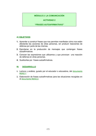 A) OBJETIVOS
1. Aprender a construir frases que nos permitan manifestar cómo nos están
afectando las acciones de otras personas, sin producir reacciones de
defensa por parte de las mismas.
2. Ejercitarse en la producción de mensajes que contengan frases
autoafirmativas
3. Conocer las expresiones que utilizamos y que provocan una reacción
de defensa en otras personas.
4. Sustituirlas por frases autoafirmativas.
B) DESARROLLO
1. Lectura y análisis, guiado por el educador o educadora, del documento
M2A2.1.
2. Elaboración de frases autoafirmativas para las situaciones recogidas en
el documento M2A2.2.
MÓDULO 2: LA COMUNICACIÓN
ACTIVIDAD 2
“FRASES AUTOAFIRMATIVAS”
173
 