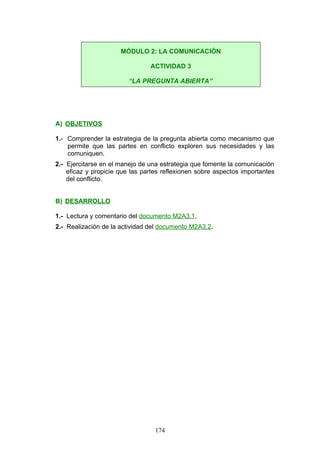 A) OBJETIVOS
1.- Comprender la estrategia de la pregunta abierta como mecanismo que
permite que las partes en conflicto exploren sus necesidades y las
comuniquen.
2.- Ejercitarse en el manejo de una estrategia que fomente la comunicación
eficaz y propicie que las partes reflexionen sobre aspectos importantes
del conflicto.
B) DESARROLLO
1.- Lectura y comentario del documento M2A3.1.
2.- Realización de la actividad del documento M2A3.2.
MÓDULO 2: LA COMUNICACIÓN
ACTIVIDAD 3
“LA PREGUNTA ABIERTA”
174
 
