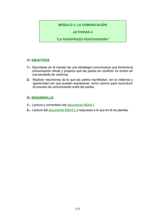 A) OBJETIVOS
1.- Ejercitarse en el manejo de una estrategia comunicativa que fomenta la
comunicación eficaz y propicie que las partes en conflicto no entren en
una escalada de violencia.
2.- Realizar resúmenes de lo que las partes manifiestan, sin la violencia y
agresividad con que pueden expresarse, como camino para reconducir
el proceso de comunicación entre las partes.
B) DESARROLLO
1.- Lectura y comentario del documento M2A4.1.
2.- Lectura del documento M2A4.2 y respuesta a lo que en él se plantea.
MÓDULO 2: LA COMUNICACIÓN
ACTIVIDAD 4
“LA PARÁFRASIS POSITIVADORA”
175
 