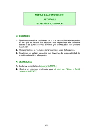A) OBJETIVOS
1.- Ejercitarse en realizar resúmenes de lo que han manifestado las partes
en los que se recojan los aspectos más importantes del problema
tratado y los puntos de vista diversos y/o contrapuestos que pudiera
manifestar.
2.- Comprender que la resolución del problema es tarea de las partes.
3.- Ejercitarse en realizar preguntas que devuelvan la responsabilidad de
solución del conflicto a las partes.
B) DESARROLLO
1.- Lectura y comentario del documento M2A5.1.
2.- Realiza un resumen positivador para el caso de Fátima y David
(documento M2A5.2).
MÓDULO 2: LA COMUNICACIÓN
ACTIVIDAD 5
“EL RESUMEN POSITIVADOR”
176
 
