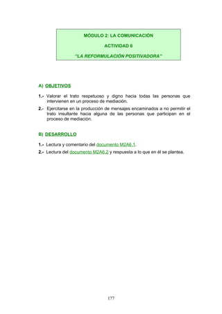 A) OBJETIVOS
1.- Valorar el trato respetuoso y digno hacia todas las personas que
intervienen en un proceso de mediación.
2.- Ejercitarse en la producción de mensajes encaminados a no permitir el
trato insultante hacia alguna de las personas que participan en el
proceso de mediación.
B) DESARROLLO
1.- Lectura y comentario del documento M2A6.1.
2.- Lectura del documento M2A6.2 y respuesta a lo que en él se plantea.
MÓDULO 2: LA COMUNICACIÓN
ACTIVIDAD 6
“LA REFORMULACIÓN POSITIVADORA”
177
 