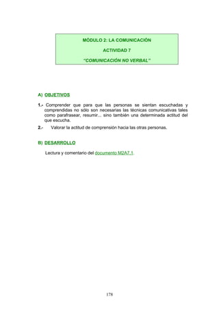 A) OBJETIVOS
1.- Comprender que para que las personas se sientan escuchadas y
comprendidas no sólo son necesarias las técnicas comunicativas tales
como parafrasear, resumir... sino también una determinada actitud del
que escucha.
2.- Valorar la actitud de comprensión hacia las otras personas.
B) DESARROLLO
Lectura y comentario del documento M2A7.1.
MÓDULO 2: LA COMUNICACIÓN
ACTIVIDAD 7
“COMUNICACIÓN NO VERBAL”
178
 