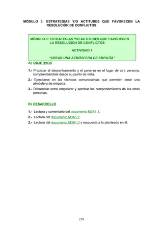 MÓDULO 3: ESTRATEGIAS Y/O ACTITUDES QUE FAVORECEN LA
RESOLUCIÓN DE CONFLICTOS
A) OBJETIVOS
1.- Propiciar el descentramiento y el ponerse en el lugar de otra persona,
comprendiéndola desde su punto de vista.
2.- Ejercitarse en las técnicas comunicativas que permiten crear una
atmósfera de empatía.
3.- Diferenciar entre empatizar y aprobar los comportamientos de las otras
personas.
B) DESARROLLO
1.- Lectura y comentario del documento M3A1.1.
2.- Lectura del documento M3A1.2.
2.- Lectura del documento M3A1.3 y respuesta a lo planteado en él.
MÓDULO 3: ESTRATEGIAS Y/O ACTITUDES QUE FAVORECEN
LA RESOLUCIÓN DE CONFLICTOS
ACTIVIDAD 1
“CREAR UNA ATMÓSFERA DE EMPATÍA”
179
 