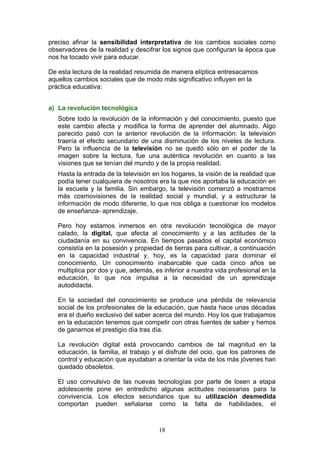 preciso afinar la sensibilidad interpretativa de los cambios sociales como
observadores de la realidad y descifrar los signos que configuran la época que
nos ha tocado vivir para educar.
De esta lectura de la realidad resumida de manera elíptica entresacamos
aquellos cambios sociales que de modo más significativo influyen en la
práctica educativa:
a) La revolución tecnológica
Sobre todo la revolución de la información y del conocimiento, puesto que
este cambio afecta y modifica la forma de aprender del alumnado. Algo
parecido pasó con la anterior revolución de la información: la televisión
traería el efecto secundario de una disminución de los niveles de lectura.
Pero la influencia de la televisión no se quedó sólo en el poder de la
imagen sobre la lectura, fue una auténtica revolución en cuanto a las
visiones que se tenían del mundo y de la propia realidad.
Hasta la entrada de la televisión en los hogares, la visión de la realidad que
podía tener cualquiera de nosotros era la que nos aportaba la educación en
la escuela y la familia. Sin embargo, la televisión comenzó a mostrarnos
más cosmovisiones de la realidad social y mundial, y a estructurar la
información de modo diferente, lo que nos obliga a cuestionar los modelos
de enseñanza- aprendizaje.
Pero hoy estamos inmersos en otra revolución tecnológica de mayor
calado, la digital, que afecta al conocimiento y a las actitudes de la
ciudadanía en su convivencia. En tiempos pasados el capital económico
consistía en la posesión y propiedad de tierras para cultivar, a continuación
en la capacidad industrial y, hoy, es la capacidad para dominar el
conocimiento. Un conocimiento inabarcable que cada cinco años se
multiplica por dos y que, además, es inferior a nuestra vida profesional en la
educación, lo que nos impulsa a la necesidad de un aprendizaje
autodidacta.
En la sociedad del conocimiento se produce una pérdida de relevancia
social de los profesionales de la educación, que hasta hace unas décadas
era el dueño exclusivo del saber acerca del mundo. Hoy los que trabajamos
en la educación tenemos que competir con otras fuentes de saber y hemos
de ganarnos el prestigio día tras día.
La revolución digital está provocando cambios de tal magnitud en la
educación, la familia, el trabajo y el disfrute del ocio, que los patrones de
control y educación que ayudaban a orientar la vida de los más jóvenes han
quedado obsoletos.
El uso convulsivo de las nuevas tecnologías por parte de losen a etapa
adolescente pone en entredicho algunas actitudes necesarias para la
convivencia. Los efectos secundarios que su utilización desmedida
comportan pueden señalarse como la falta de habilidades, el
18
 