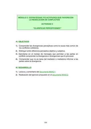 A) OBJETIVOS
1.- Comprender las divergencias perceptivas como la causa más común de
los conflictos cotidianos.
2.- Distinguir entre diferencia perceptiva objetiva y subjetiva.
3.- Ejercitarse en el manejo de mensajes que permitan a las partes en
conflicto comprender la divergencia o divergencias que lo provocan.
4.- Comprender que no es tarea del mediador o mediadora informar a las
partes sobre la divergencia.
B) DESARROLLO
1.- Lectura y comentario del documento M3A2.1.
2.- Realización del ejercicio propuesto en el documento M3A2.2.
MÓDULO 3: ESTRATEGIAS Y/O ACTITUDES QUE FAVORECEN
LA RESOLUCIÓN DE CONFLICTOS
ACTIVIDAD 2
“CLARIFICAR PERCEPCIONES”
180
 