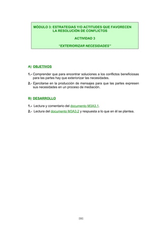 A) OBJETIVOS
1.- Comprender que para encontrar soluciones a los conflictos beneficiosas
para las partes hay que exteriorizar las necesidades.
2.- Ejercitarse en la producción de mensajes para que las partes expresen
sus necesidades en un proceso de mediación.
B) DESARROLLO
1.- Lectura y comentario del documento M3A3.1.
2.- Lectura del documento M3A3.2 y respuesta a lo que en él se plantea.
MÓDULO 3: ESTRATEGIAS Y/O ACTITUDES QUE FAVORECEN
LA RESOLUCIÓN DE CONFLICTOS
ACTIVIDAD 3
“EXTERIORIZAR NECESIDADES”
181
 
