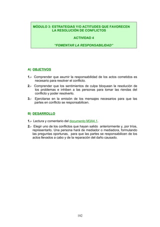 A) OBJETIVOS
1.- Comprender que asumir la responsabilidad de los actos cometidos es
necesario para resolver el conflicto.
2.- Comprender que los sentimientos de culpa bloquean la resolución de
los problemas e inhiben a las personas para tomar las riendas del
conflicto y poder resolverlo.
3.- Ejercitarse en la emisión de los mensajes necesarios para que las
partes en conflicto se responsabilicen.
B) DESARROLLO
1.- Lectura y comentario del documento M3A4.1.
2.- Elegir uno de los conflictos que hayan salido anteriormente y, por tríos,
representarlo. Una persona hará de mediador o mediadora, formulando
las preguntas oportunas, para que las partes se responsabilicen de los
actos llevados a cabo y de la reparación del daño causado.
MÓDULO 3: ESTRATEGIAS Y/O ACTITUDES QUE FAVORECEN
LA RESOLUCIÓN DE CONFLICTOS
ACTIVIDAD 4
“FOMENTAR LA RESPONSABILIDAD”
182
 
