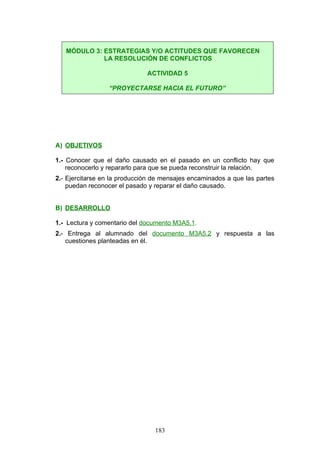 A) OBJETIVOS
1.- Conocer que el daño causado en el pasado en un conflicto hay que
reconocerlo y repararlo para que se pueda reconstruir la relación.
2.- Ejercitarse en la producción de mensajes encaminados a que las partes
puedan reconocer el pasado y reparar el daño causado.
B) DESARROLLO
1.- Lectura y comentario del documento M3A5.1.
2.- Entrega al alumnado del documento M3A5.2 y respuesta a las
cuestiones planteadas en él.
MÓDULO 3: ESTRATEGIAS Y/O ACTITUDES QUE FAVORECEN
LA RESOLUCIÓN DE CONFLICTOS
ACTIVIDAD 5
“PROYECTARSE HACIA EL FUTURO”
183
 