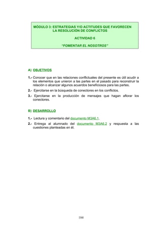 A) OBJETIVOS
1.- Conocer que en las relaciones conflictuales del presente es útil acudir a
los elementos que unieron a las partes en el pasado para reconstruir la
relación o alcanzar algunos acuerdos beneficiosos para las partes.
2.- Ejercitarse en la búsqueda de conectores en los conflictos.
3.- Ejercitarse en la producción de mensajes que hagan aflorar los
conectores.
B) DESARROLLO
1.- Lectura y comentario del documento M3A6.1.
2.- Entrega al alumnado del documento M3A6.2 y respuesta a las
cuestiones planteadas en él.
MÓDULO 3: ESTRATEGIAS Y/O ACTITUDES QUE FAVORECEN
LA RESOLUCIÓN DE CONFLICTOS
ACTIVIDAD 6
“FOMENTAR EL NOSOTROS”
184
 