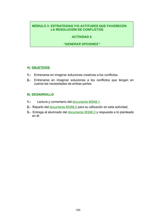 A) OBJETIVOS
1.- Entrenarse en imaginar soluciones creativas a los conflictos.
2.- Entrenarse en imaginar soluciones a los conflictos que tengan en
cuenta las necesidades de ambas partes.
B) DESARROLLO
1.- Lectura y comentario del documento M3A8.1.
2.- Reparto del documento M3A8.2 para su utilización en esta actividad.
3.- Entrega al alumnado del documento M3A8.3 y respuesta a lo planteado
en él.
MÓDULO 3: ESTRATEGIAS Y/O ACTITUDES QUE FAVORECEN
LA RESOLUCIÓN DE CONFLICTOS
ACTIVIDAD 8
“GENERAR OPCIONES”
186
 