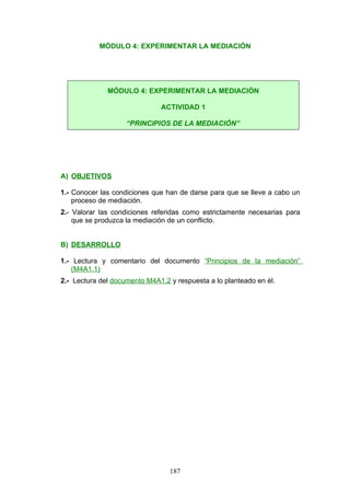 MÓDULO 4: EXPERIMENTAR LA MEDIACIÓN
A) OBJETIVOS
1.- Conocer las condiciones que han de darse para que se lleve a cabo un
proceso de mediación.
2.- Valorar las condiciones referidas como estrictamente necesarias para
que se produzca la mediación de un conflicto.
B) DESARROLLO
1.- Lectura y comentario del documento “Principios de la mediación”
(M4A1.1)
2.- Lectura del documento M4A1.2 y respuesta a lo planteado en él.
MÓDULO 4: EXPERIMENTAR LA MEDIACIÓN
ACTIVIDAD 1
“PRINCIPIOS DE LA MEDIACIÓN”
187
 