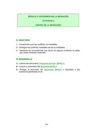 A) OBJETIVOS
1.- Comprender que hay conflictos no mediables.
2.- Distinguir los conflictos mediables de los no mediables.
3.- Identificar las circunstancias que hacen de algunos conflictos no aptos
para tratar mediante mediación.
B) DESARROLLO
1.- Lectura del documento “Preguntas de inicio” (M4A2.1).
2.- Lectura y comentario del documento M4A2.2.
3.- Entrega al alumnado del documento M4A2.3 y respuesta a las
cuestiones planteadas en él.
MÓDULO 4: EXPERIMENTAR LA MEDIACIÓN
ACTIVIDAD 2
“LÍMITES DE LA MEDIACIÓN”
188
 