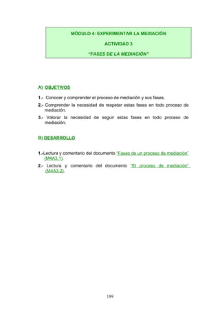 A) OBJETIVOS
1.- Conocer y comprender el proceso de mediación y sus fases.
2.- Comprender la necesidad de respetar estas fases en todo proceso de
mediación.
3.- Valorar la necesidad de seguir estas fases en todo proceso de
mediación.
B) DESARROLLO
1.-Lectura y comentario del documento “Fases de un proceso de mediación”
(M4A3.1).
2.- Lectura y comentario del documento “El proceso de mediación”
(M4A3.2).
MÓDULO 4: EXPERIMENTAR LA MEDIACIÓN
ACTIVIDAD 3
“FASES DE LA MEDIACIÓN”
189
 